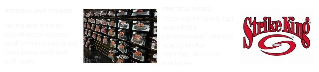 ARTIFICIAL BAIT TRAINING  Going one on one about water clearity and tempertures great bass lures hard and soft baits. PRACTICAL TACKLE Knowing what will last and what is considered affordable quality tackle Member discounts available